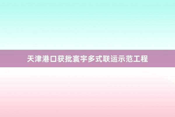 天津港口获批寰宇多式联运示范工程